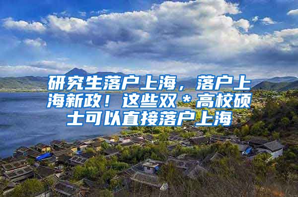 研究生落户上海，落户上海新政！这些双＊高校硕士可以直接落户上海