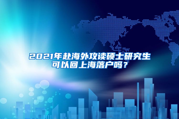 2021年赴海外攻读硕士研究生可以回上海落户吗？