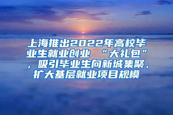 上海推出2022年高校毕业生就业创业 “大礼包”，吸引毕业生向新城集聚，扩大基层就业项目规模