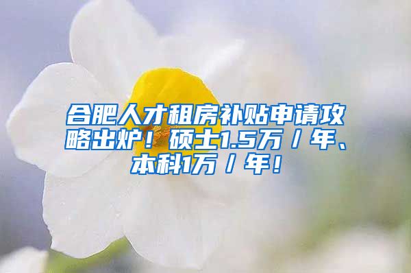 合肥人才租房补贴申请攻略出炉！硕士1.5万／年、本科1万／年！