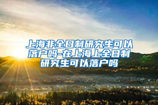 上海非全日制研究生可以落户吗-在上海上全日制研究生可以落户吗