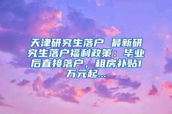 天津研究生落户 最新研究生落户福利政策：毕业后直接落户，租房补贴1万元起...