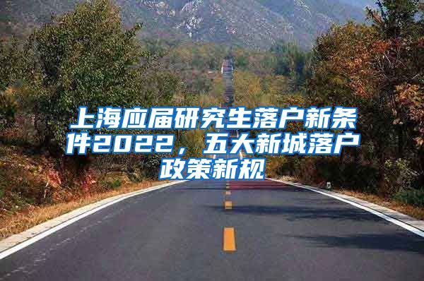 上海应届研究生落户新条件2022，五大新城落户政策新规