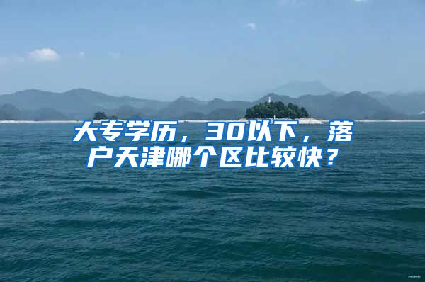 大专学历，30以下，落户天津哪个区比较快？