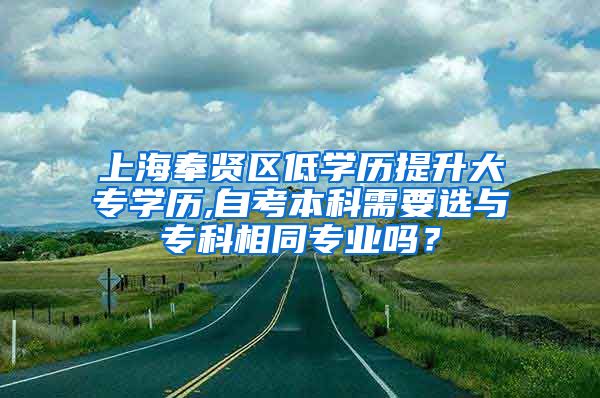 上海奉贤区低学历提升大专学历,自考本科需要选与专科相同专业吗？