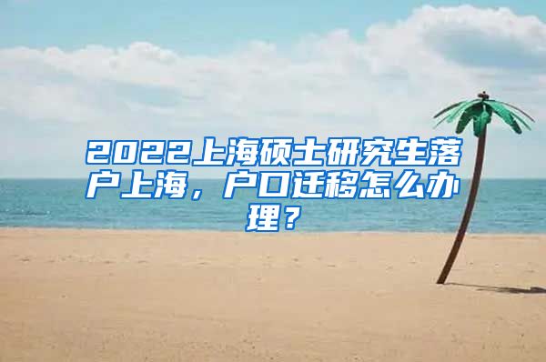 2022上海硕士研究生落户上海，户口迁移怎么办理？