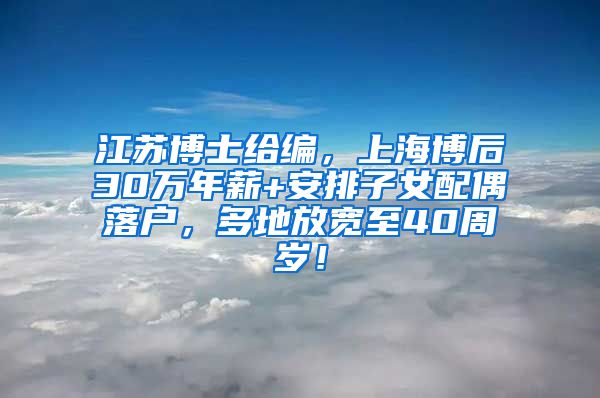 江苏博士给编，上海博后30万年薪+安排子女配偶落户，多地放宽至40周岁！