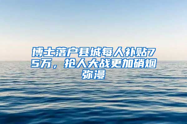 博士落户县城每人补贴75万，抢人大战更加硝烟弥漫