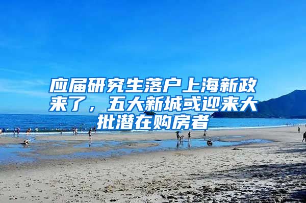 应届研究生落户上海新政来了，五大新城或迎来大批潜在购房者