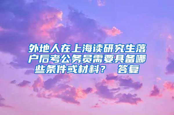 外地人在上海读研究生落户后考公务员需要具备哪些条件或材料？ 答复