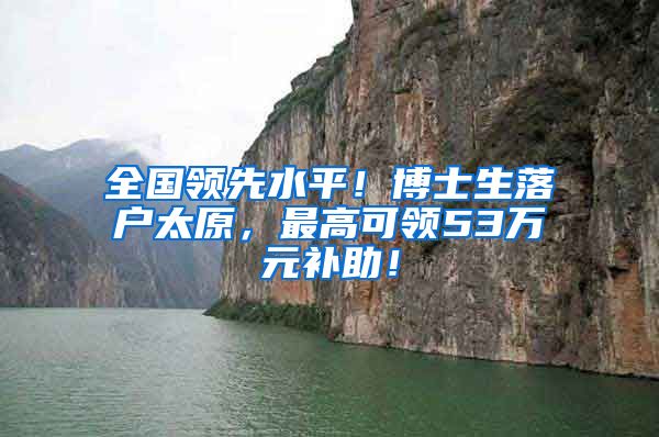 全国领先水平！博士生落户太原，最高可领53万元补助！