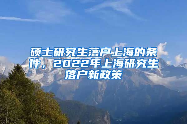 硕士研究生落户上海的条件，2022年上海研究生落户新政策