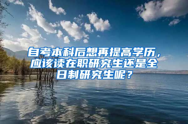 自考本科后想再提高学历，应该读在职研究生还是全日制研究生呢？