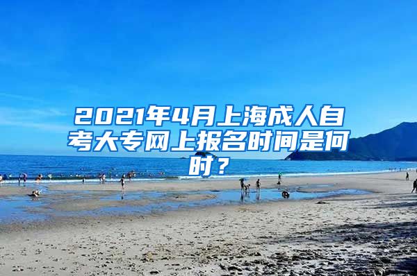 2021年4月上海成人自考大专网上报名时间是何时？