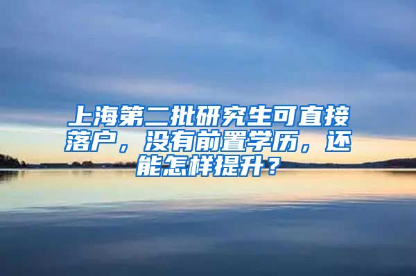 上海第二批研究生可直接落户，没有前置学历，还能怎样提升？