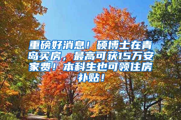 重磅好消息！硕博士在青岛买房，最高可获15万安家费！本科生也可领住房补贴！