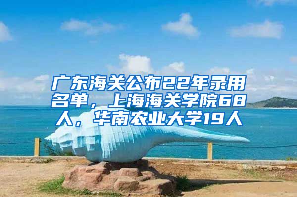 广东海关公布22年录用名单，上海海关学院68人，华南农业大学19人