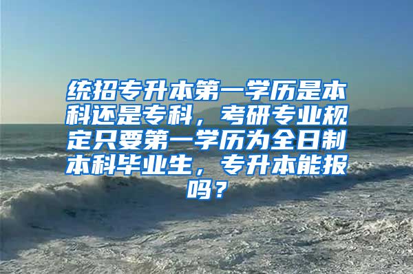 统招专升本第一学历是本科还是专科，考研专业规定只要第一学历为全日制本科毕业生，专升本能报吗？