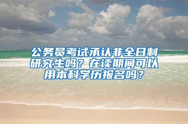 公务员考试承认非全日制研究生吗？在读期间可以用本科学历报名吗？