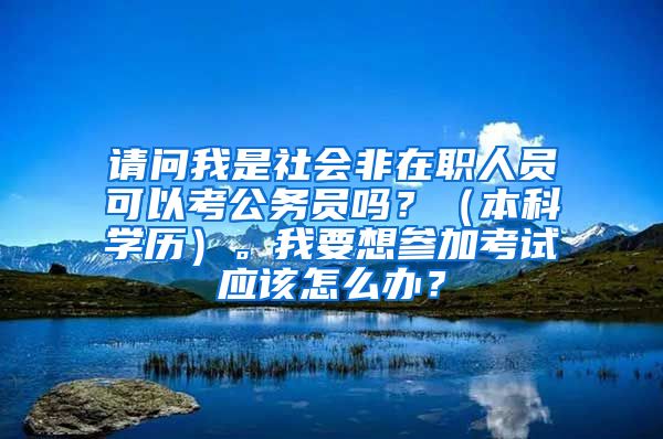 请问我是社会非在职人员可以考公务员吗？（本科学历）。我要想参加考试应该怎么办？