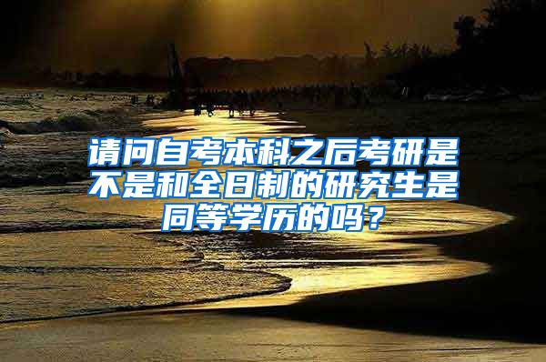 请问自考本科之后考研是不是和全日制的研究生是同等学历的吗？