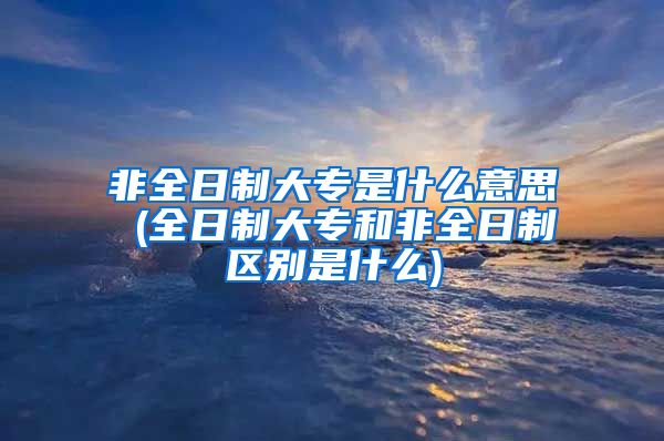 非全日制大专是什么意思 (全日制大专和非全日制区别是什么)