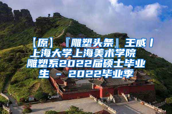 【原】『雕塑头条』王威丨上海大学上海美术学院 雕塑系2022届硕士毕业生 - 2022毕业季