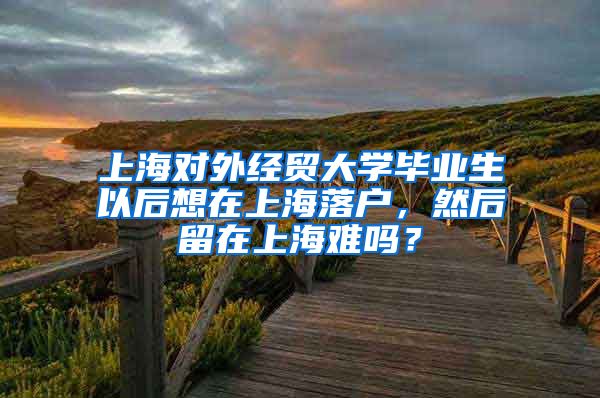上海对外经贸大学毕业生以后想在上海落户，然后留在上海难吗？