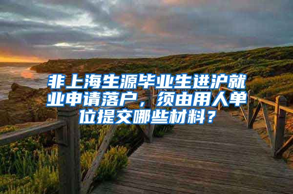 非上海生源毕业生进沪就业申请落户，须由用人单位提交哪些材料？