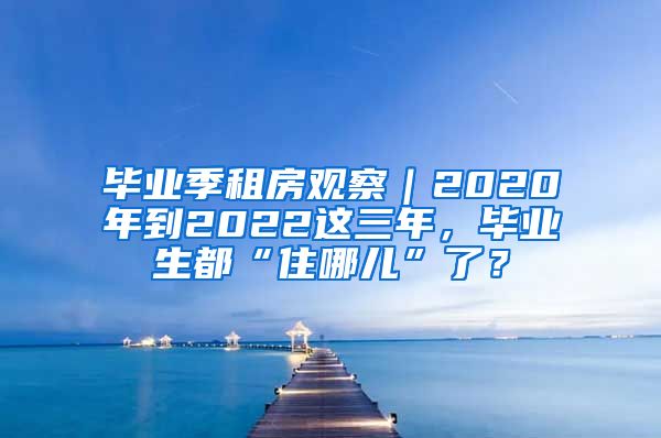 毕业季租房观察｜2020年到2022这三年，毕业生都“住哪儿”了？