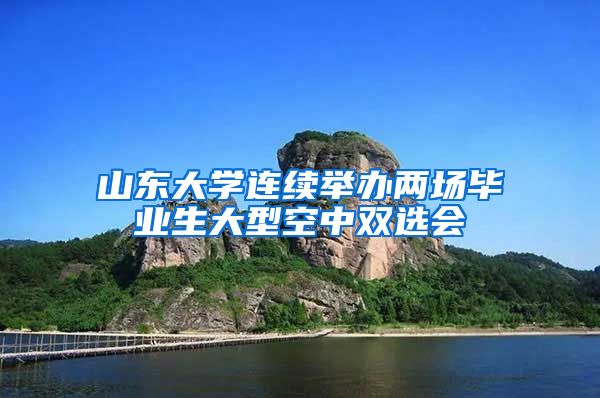 山东大学连续举办两场毕业生大型空中双选会