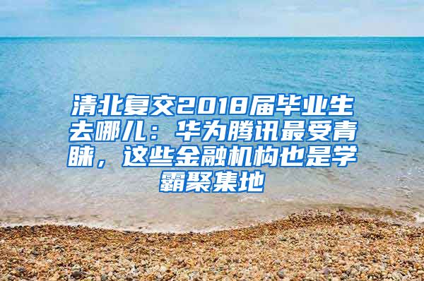 清北复交2018届毕业生去哪儿：华为腾讯最受青睐，这些金融机构也是学霸聚集地