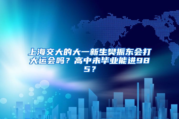 上海交大的大一新生樊振东会打大运会吗？高中未毕业能进985？