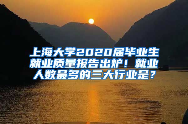 上海大学2020届毕业生就业质量报告出炉！就业人数最多的三大行业是？