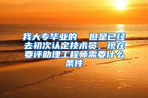 我大专毕业的  但是已经去初次认定技术员，现在要评助理工程师需要什么条件